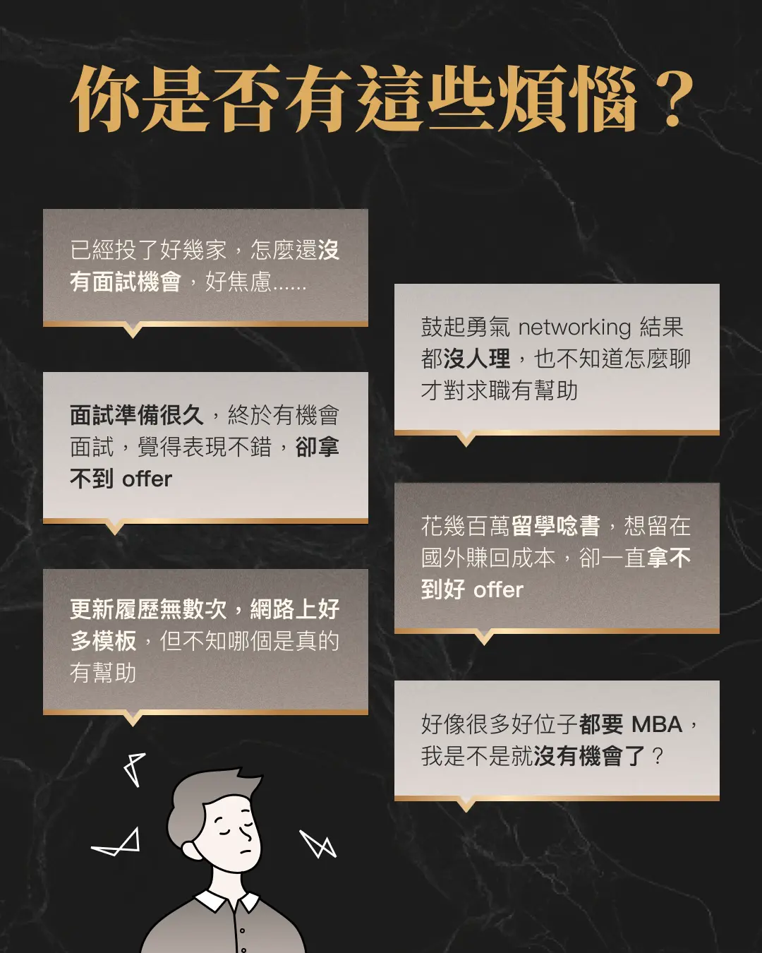  你是否有這些煩惱？已經投了好幾家，怎麼還 沒有面試機會，好焦慮 鼓起勇氣 networking 結果都 沒人理，也不知道怎麼聊才對求職有幫助 面試準備很久，終於有機會面試，覺得表現不錯，卻拿不到好offer 花幾百萬留學唸書，想留在國外賺回成本，卻一直拿不到好offer 更新履歷無數次，參考很多模板，但不知哪個是真的有幫助 好像很多好位子都要 MBA，我是不是就沒有機會了？ 