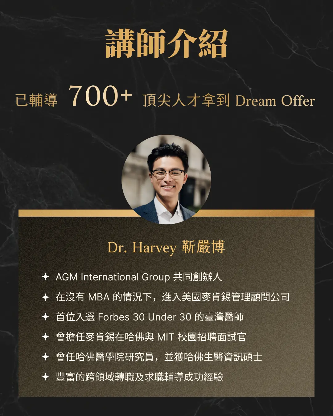 講師介紹 已輔導 700+ 頂尖人才拿到 Dream Offer Dr. Harvey 靳嚴博 AGM International Group 董事長 在沒有 MBA 的情況下，進入美國麥肯錫管理顧問公司 首位入選 Forbes 30 Under 30 的台灣醫師 曾擔任麥肯錫在哈佛與 MIT 校園招聘面試官 曾任哈佛醫學院研究員，並獲哈佛生醫資訊碩士 豐富的跨領域轉職及求職輔導成功經驗