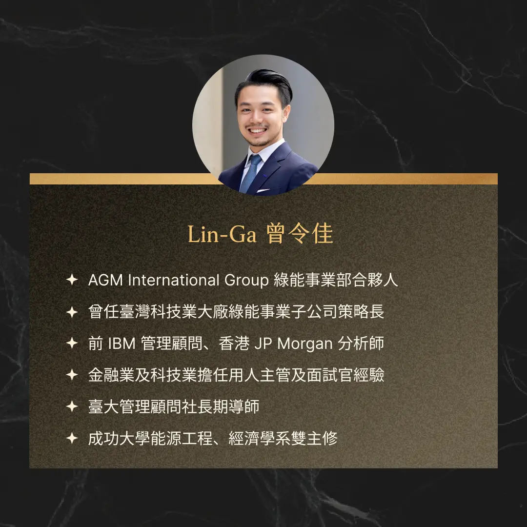 Lin-Ga 曾令佳 AGM International Group 綠能事業部合夥人 曾任台灣科技業大廠綠能事業子公司策略長 前 IBM 管理顧問、香港 JP Morgan 分析師 金融業及科技業擔任用人主管及面試官經驗 台大管理顧問社長期導師 成功大學能源工程、經濟學系雙主修