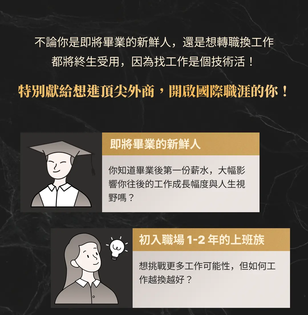 不論你是即將畢業的新鮮人，還是想轉職換工作 都將終生受用，因為找工作是個技術活！ 特別獻給想進頂尖外商，開啟國際職涯的你！即將畢業的新鮮人 你知道畢業後第一份薪水，大幅影響你往後的工作成長幅度與人生視野嗎？初入職場 1-2 年的上班族 想挑戰更多工作可能性，但如何工作越換越好？