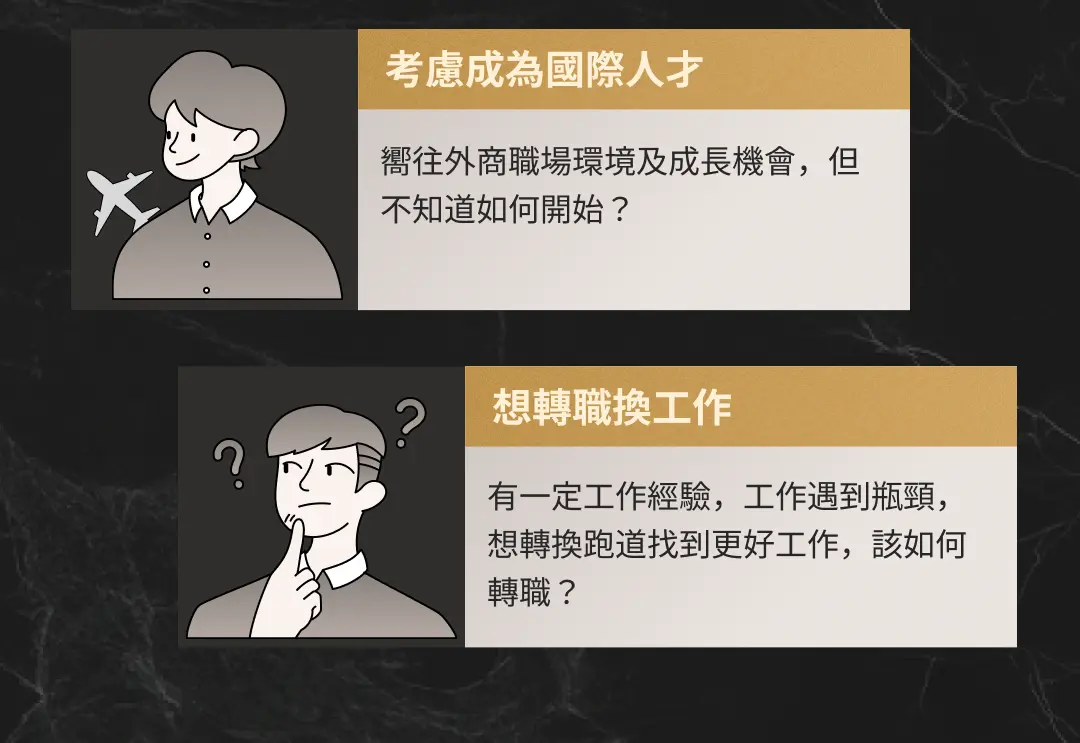 考慮成為國際人才 嚮往外商職場環境及成長機會，但不知道如何開始？想轉職換工作 有一定工作經驗，工作遇到瓶頸，想轉換跑道找到更好工作，該如何轉職？