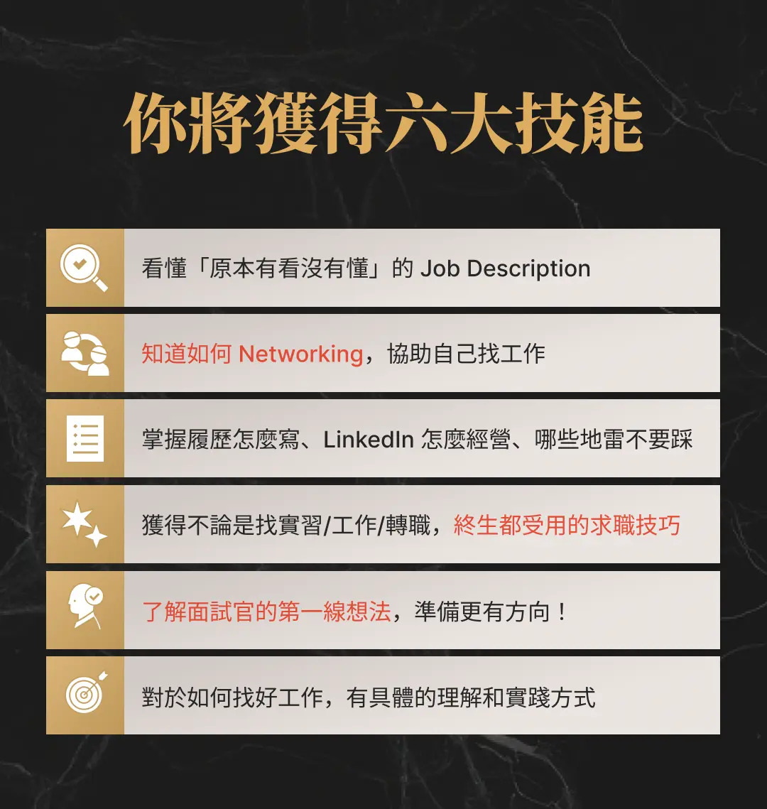 看懂「原本有看沒有懂」的 Job Description 知道如何 Networking，協助自己找工作 掌握履歷怎麼寫、LinkedIn 怎麼經營，哪些地雷不要踩 獲得不論是找實習/工作/轉職，終生都受用的求職技巧 了解 面試官的第一線想法，準備更有方向！ 對於如何找好工作，有具體的理解和實踐方式